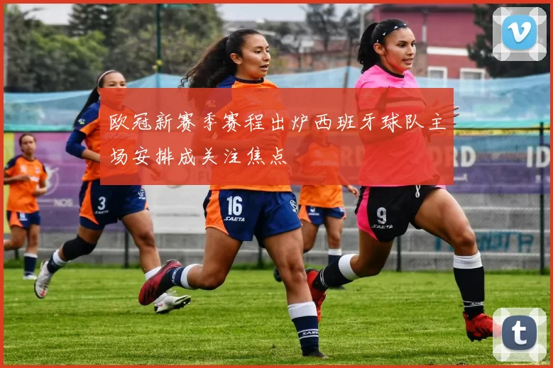 欧冠新赛季赛程出炉西班牙球队主场安排成关注焦点