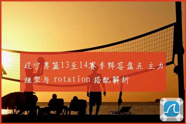 辽宁男篮13至14赛季阵容盘点 主力框架与 rotation 搭配解析