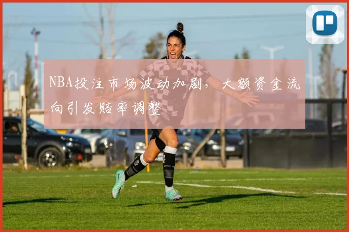 NBA投注市场波动加剧,大额资金流向引发赔率调整