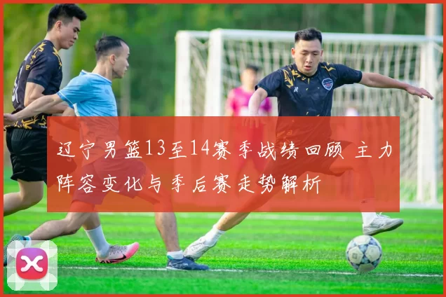 辽宁男篮13至14赛季战绩回顾 主力阵容变化与季后赛走势解析