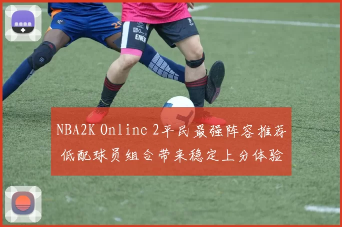 NBA2K Online 2平民最强阵容推荐 低配球员组合带来稳定上分体验