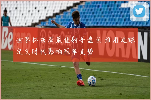 世界杯历届最佳射手盘点 谁用进球定义时代影响冠军走势
