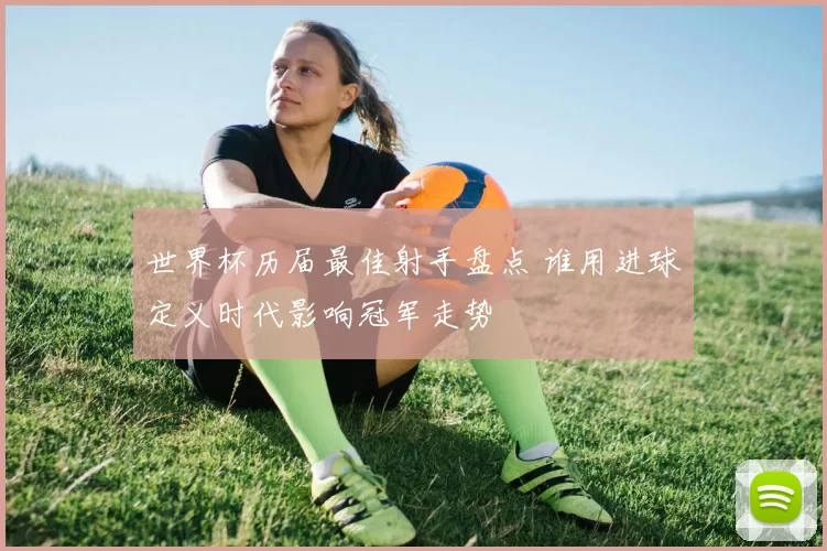 世界杯历届最佳射手盘点 谁用进球定义时代影响冠军走势