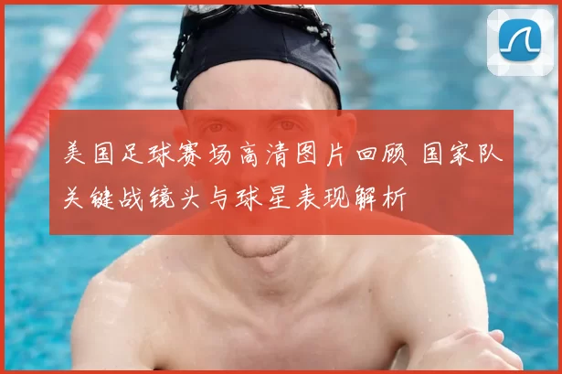 美国足球赛场高清图片回顾 国家队关键战镜头与球星表现解析