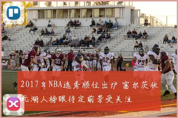 2017年NBA选秀顺位出炉 富尔茨状元湖人榜眼待定前景受关注