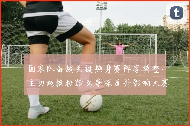国家队备战关键热身赛阵容调整，主力轮换检验竞争深度并影响大赛名单