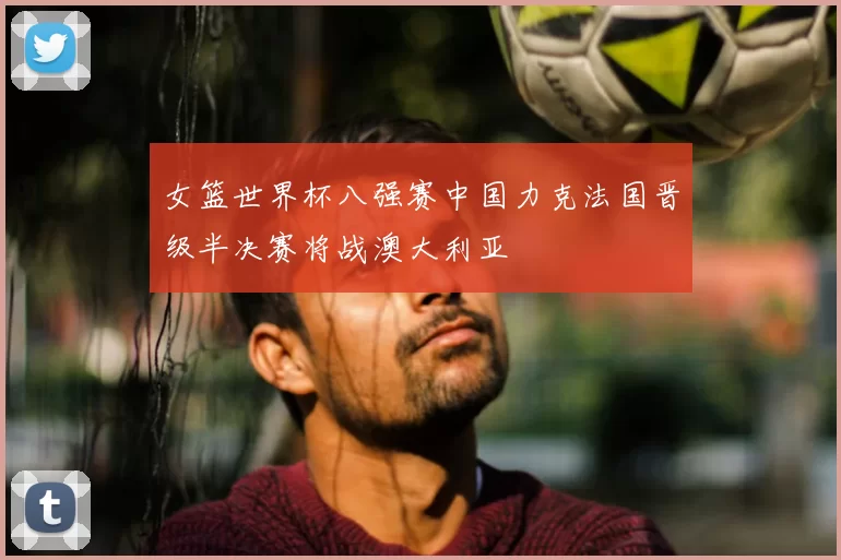 女篮世界杯八强赛中国力克法国晋级半决赛将战澳大利亚
