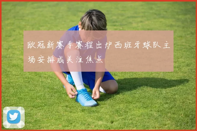欧冠新赛季赛程出炉西班牙球队主场安排成关注焦点