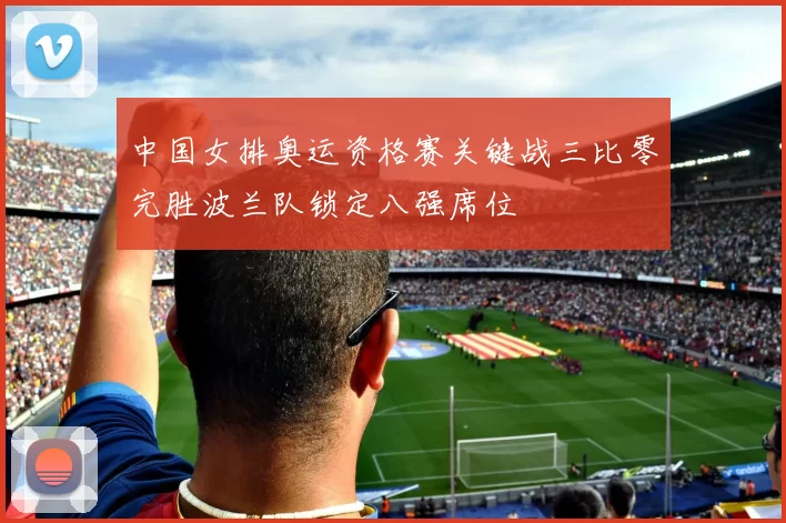 中国女排奥运资格赛关键战三比零完胜波兰队锁定八强席位