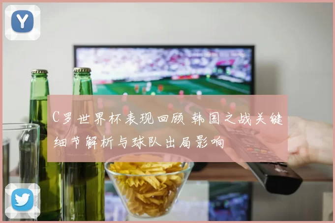 C罗世界杯表现回顾 韩国之战关键细节解析与球队出局影响