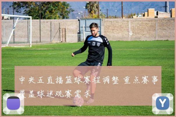 中央五直播篮球赛程调整 重点赛事覆盖球迷观赛需求