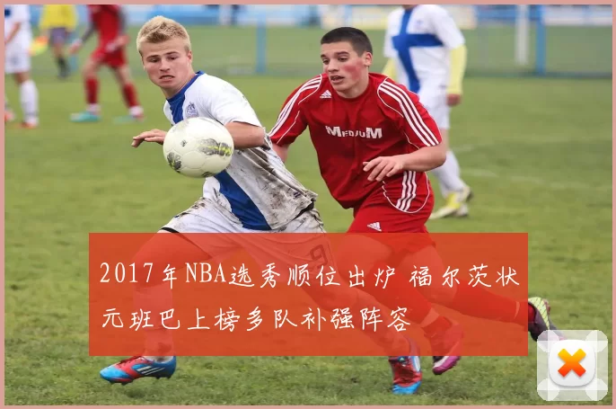 2017年NBA选秀顺位出炉 福尔茨状元班巴上榜多队补强阵容