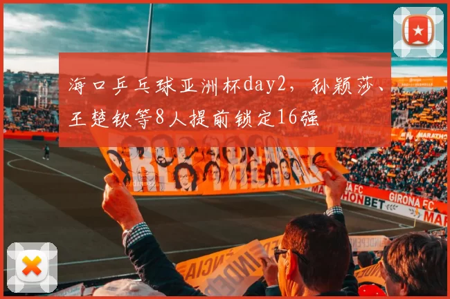 海口乒乓球亚洲杯day2，孙颖莎、王楚钦等8人提前锁定16强