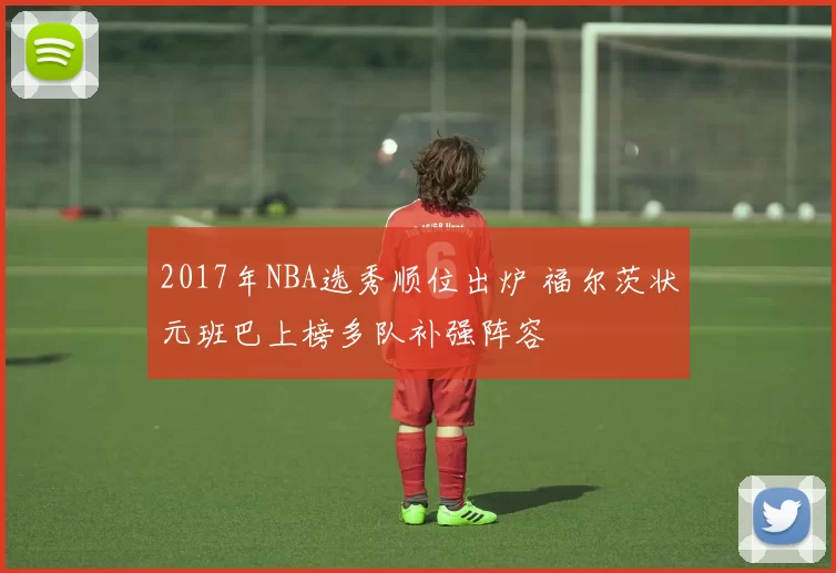 2017年NBA选秀顺位出炉 福尔茨状元班巴上榜多队补强阵容
