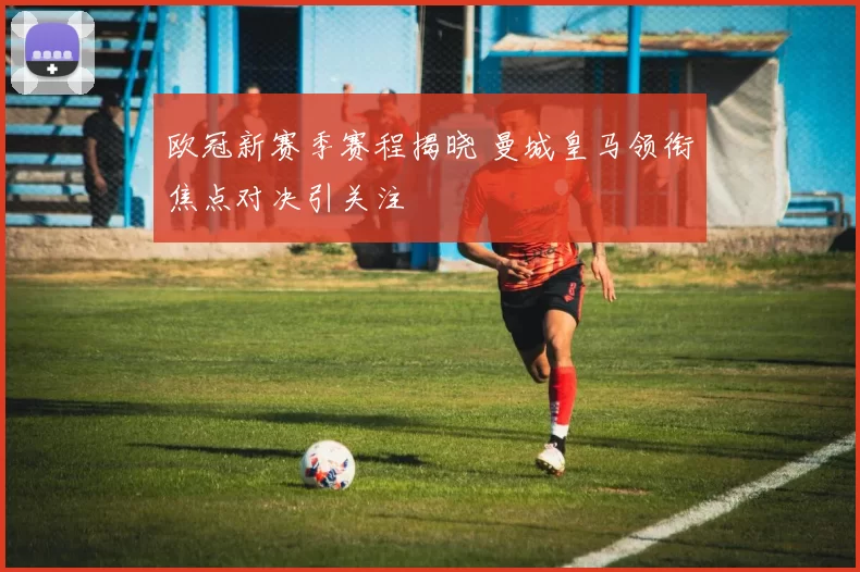 欧冠新赛季赛程揭晓 曼城皇马领衔焦点对决引关注