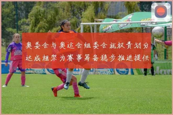 奥委会与奥运会组委会就权责划分达成框架为赛事筹备稳步推进提供保障