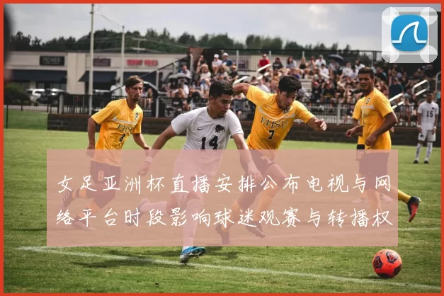 女足亚洲杯直播安排公布电视与网络平台时段影响球迷观赛与转播权益