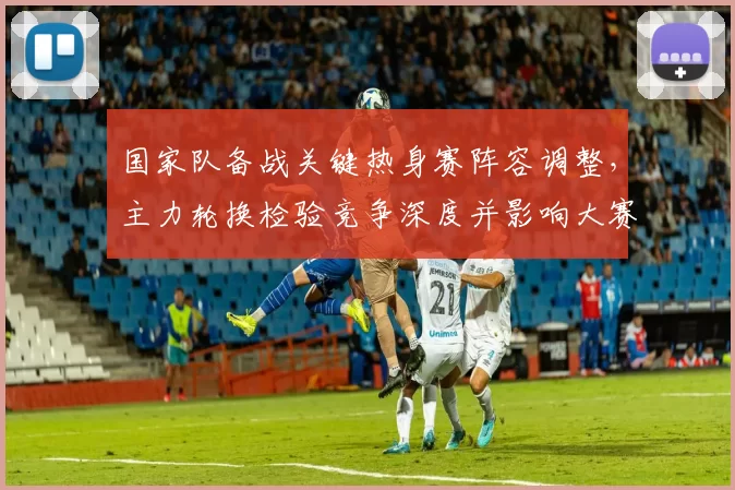 国家队备战关键热身赛阵容调整，主力轮换检验竞争深度并影响大赛名单