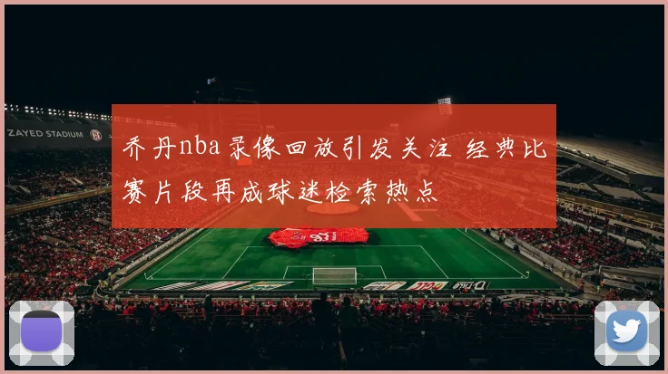 乔丹nba录像回放引发关注 经典比赛片段再成球迷检索热点