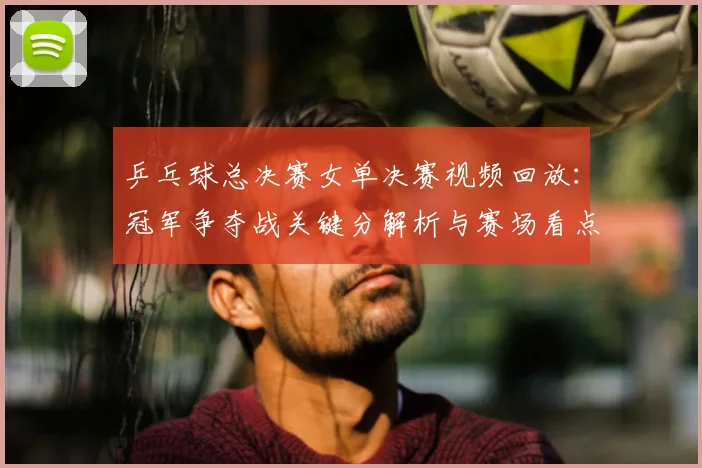 乒乓球总决赛女单决赛视频回放：冠军争夺战关键分解析与赛场看点