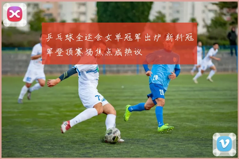 乒乓球全运会女单冠军出炉 新科冠军登顶赛场焦点成热议