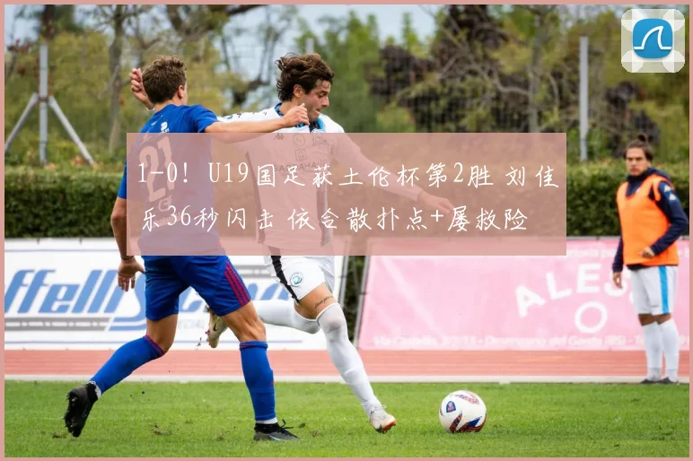 1-0！U19国足获土伦杯第2胜 刘佳乐36秒闪击 依合散扑点+屡救险